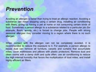 Prevention
Avoiding an allergen is better than trying to treat an allergic reaction. Avoiding a
substance can mean stopping using a certain drug, installing air conditioning
with filters, giving up having a pet at home or not consuming certain kinds of
food. Sometimes a person allergic to a substance related to a particular job (for
example, flours, woods, etc.) is forced to change jobs. People with strong
seasonal allergies may consider moving to a region where there is no such
allergen.
When contact with the allergen can not be completely avoided, it is
recommended to reduce the exposure to it. For example, a person allergic to
house dust can remove all furniture, carpets and curtains that accumulate
mites; cover mattresses and pillows with plastic protectors; Remove dust and
clean rooms with a damp cloth and quite often; use air conditioning to reduce
the high internal humidity that favors the multiplication of dust mites; and install
highly efficient air filters.
 
