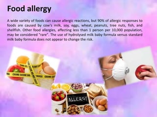 Food allergy
A wide variety of foods can cause allergic reactions, but 90% of allergic responses to
foods are caused by cow's milk, soy, eggs, wheat, peanuts, tree nuts, fish, and
shellfish. Other food allergies, affecting less than 1 person per 10,000 population,
may be considered "rare". The use of hydrolysed milk baby formula versus standard
milk baby formula does not appear to change the risk.
 