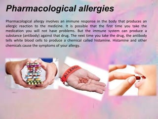 Pharmacological allergies
Pharmacological allergy involves an immune response in the body that produces an
allergic reaction to the medicine. It is possible that the first time you take the
medication you will not have problems. But the immune system can produce a
substance (antibody) against that drug. The next time you take the drug, the antibody
tells white blood cells to produce a chemical called histamine. Histamine and other
chemicals cause the symptoms of your allergy.
 