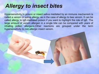 Allergy to insect bites
Hypersensitivity to poison or insect saliva mediated by an immune mechanism is
called a venom or saliva allergy, as in the case of allergy to bee venom. It can be
called allergy to IgE-mediated poison if you want to highlight the role of IgE. The
large amount of venom allergen in a single bite can be compared with years of
inhaling pollen allergens.Other reactions are grouped under the term
hypersensitivity to non-allergic insect venom.
 