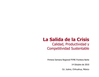 La Salida de la Crisis
Calidad, Productividad y
Competitividad Sustentable
Primera Semana Regional PYME Frontera Norte
14 Octubre de 2010
Cd. Juárez, Chihuahua, México
 
