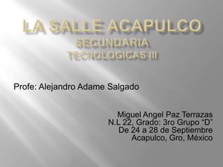 Profe: Alejandro Adame Salgado


                        Miguel Angel Paz Terrazas
                      N.L 22, Grado: 3ro Grupo “D”
                         De 24 a 28 de Septiembre
                            Acapulco, Gro, México
 
