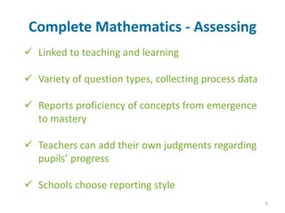 Linked to teaching and learning
 Variety of question types, collecting process data
 Reports proficiency of concepts from emergence
to mastery
 Teachers can add their own judgments regarding
pupils’ progress
 Schools choose reporting style
Complete Mathematics - Assessing
6
 