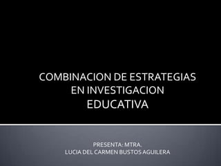 COMBINACION DE ESTRATEGIAS EN INVESTIGACION EDUCATIVA PRESENTA: MTRA.  LUCIA DEL CARMEN BUSTOS AGUILERA 
