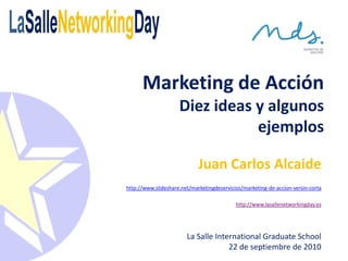 Marketing de Acción
                     Diez ideas y algunos
                                ejemplos

                             Juan Carlos Alcaide
http://www.slideshare.net/marketingdeservicios/marketing-de-accion-versin-corta

                                            http://www.lasallenetworkingday.es




                        La Salle International Graduate School
                                     22 de septiembre de 2010
 