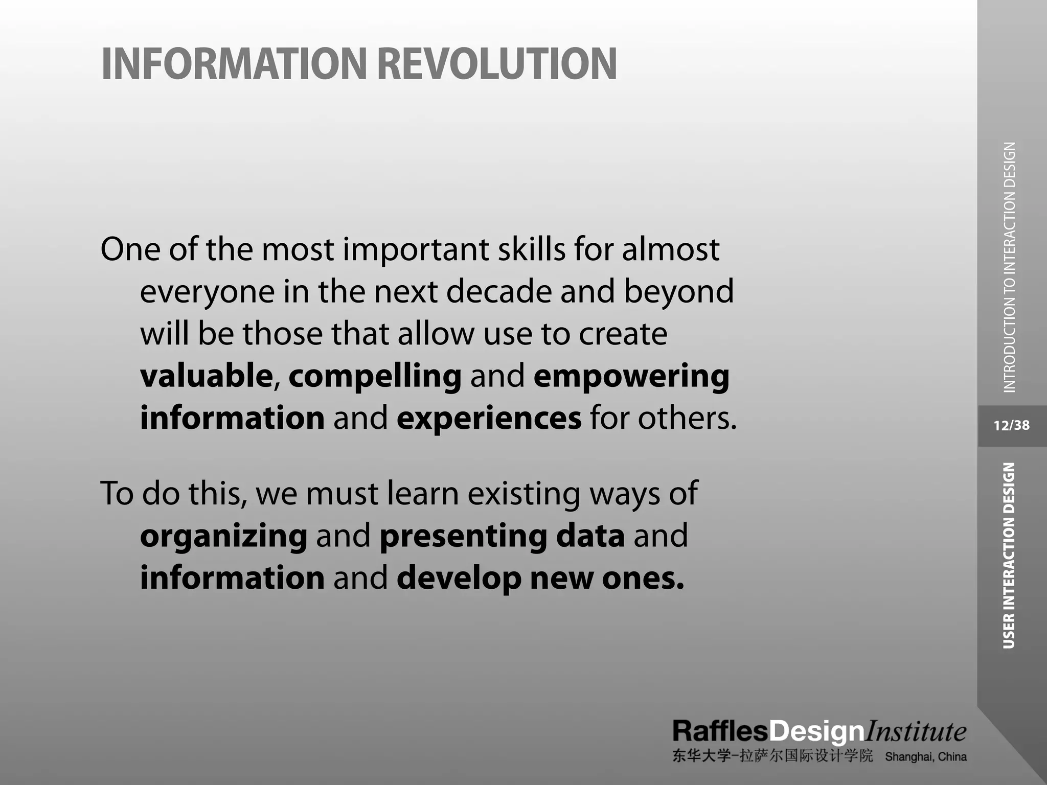 INFORMATION REVOLUTION




                                                INTRODUCTION TO INTERACTION DESIGN
One of the most important skills for almost
  everyone in the next decade and beyond
  will be those that allow use to create
  valuable, compelling and empowering
  information and experiences for others.     12/38




                                               USER INTERACTION DESIGN
To do this, we must learn existing ways of
   organizing and presenting data and
   information and develop new ones.
 