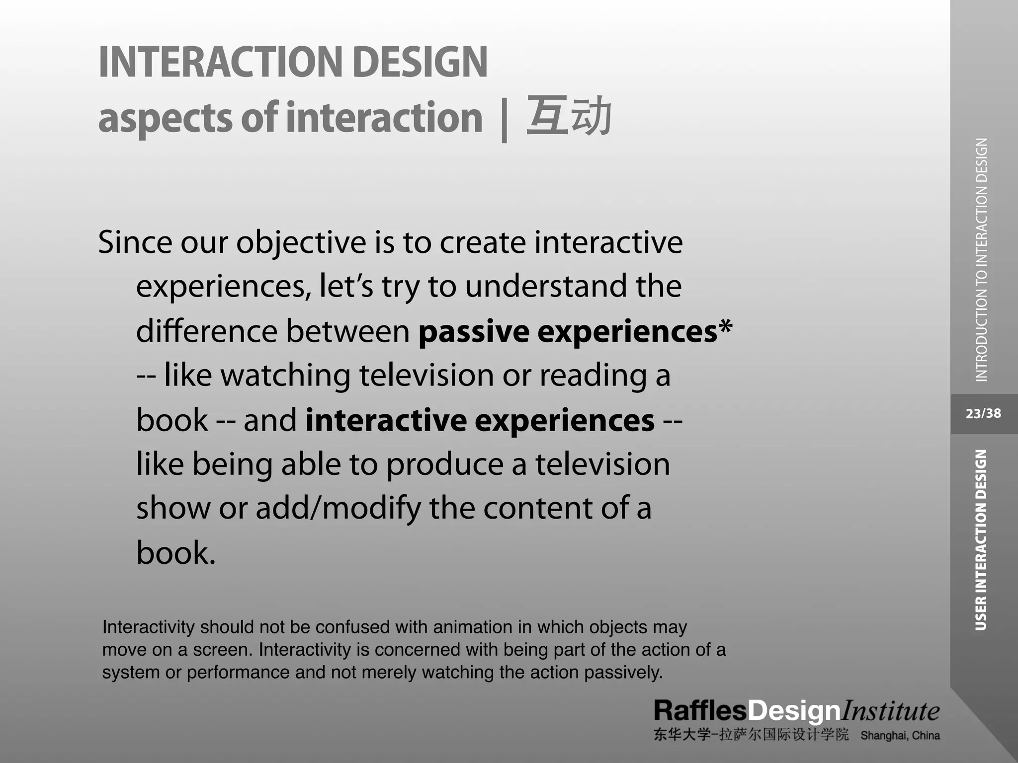 INTERACTION DESIGN
aspects of interaction | 互动




                                                                                    INTRODUCTION TO INTERACTION DESIGN
Since our objective is to create interactive
   experiences, let’s try to understand the
   diﬀerence between passive experiences*
   -- like watching television or reading a
   book -- and interactive experiences --                                         23/38




                                                                                   USER INTERACTION DESIGN
   like being able to produce a television
   show or add/modify the content of a
   book.

Interactivity should not be confused with animation in which objects may
move on a screen. Interactivity is concerned with being part of the action of a
system or performance and not merely watching the action passively.
 