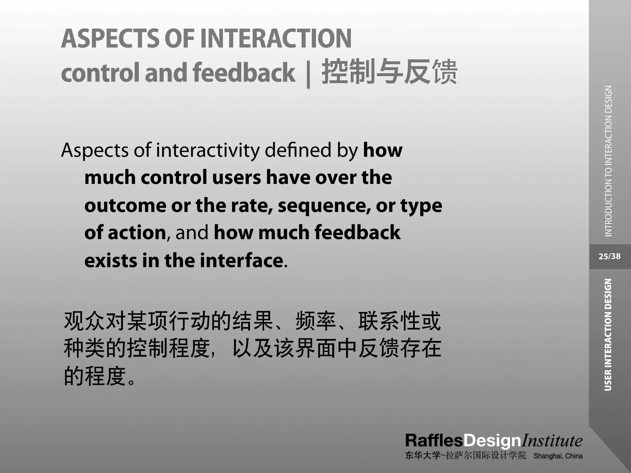 ASPECTS OF INTERACTION
control and feedback | 控制与反馈




                                             INTRODUCTION TO INTERACTION DESIGN
Aspects of interactivity deﬁned by how
  much control users have over the
  outcome or the rate, sequence, or type
  of action, and how much feedback
  exists in the interface.                 25/38




                                            USER INTERACTION DESIGN
观众对某项行动的结果、频率、联系性或
种类的控制程度，以及该界面中反馈存在
的程度。
 