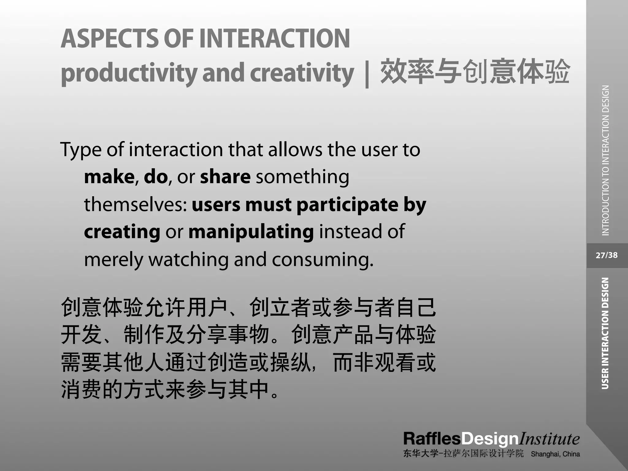ASPECTS OF INTERACTION
productivity and creativity | 效率与创意体验




                                                INTRODUCTION TO INTERACTION DESIGN
Type of interaction that allows the user to
  make, do, or share something
  themselves: users must participate by
  creating or manipulating instead of
  merely watching and consuming.              27/38




                                               USER INTERACTION DESIGN
创意体验允许用户、创立者或参与者自己
开发、制作及分享事物。创意产品与体验
需要其他人通过创造或操纵，而非观看或
消费的方式来参与其中。
 