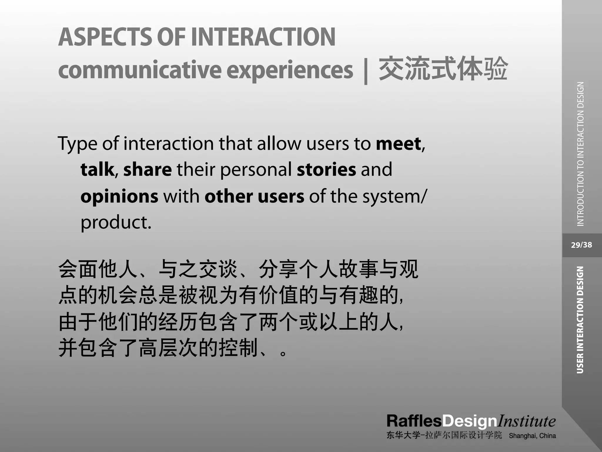 ASPECTS OF INTERACTION
communicative experiences | 交流式体验




                                                  INTRODUCTION TO INTERACTION DESIGN
Type of interaction that allow users to meet,
  talk, share their personal stories and
  opinions with other users of the system/
  product.
                                                29/38


会面他人、与之交谈、分享个人故事与观




                                                 USER INTERACTION DESIGN
点的机会总是被视为有价值的与有趣的，
由于他们的经历包含了两个或以上的人，
并包含了高层次的控制、。
 