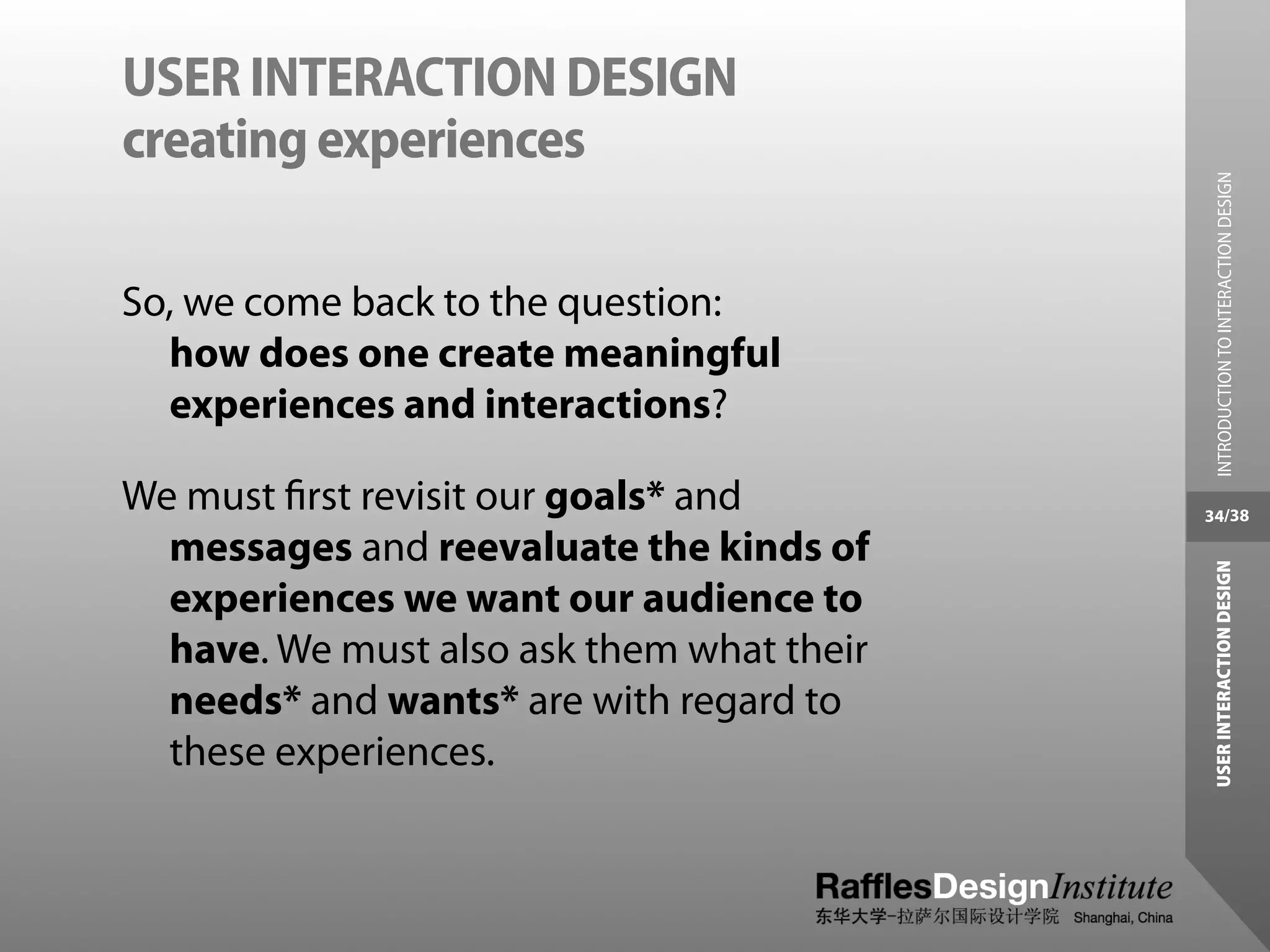 USER INTERACTION DESIGN
creating experiences




                                             INTRODUCTION TO INTERACTION DESIGN
So, we come back to the question:
  how does one create meaningful
  experiences and interactions?

We must ﬁrst revisit our goals* and        34/38

  messages and reevaluate the kinds of




                                            USER INTERACTION DESIGN
  experiences we want our audience to
  have. We must also ask them what their
  needs* and wants* are with regard to
  these experiences.
 