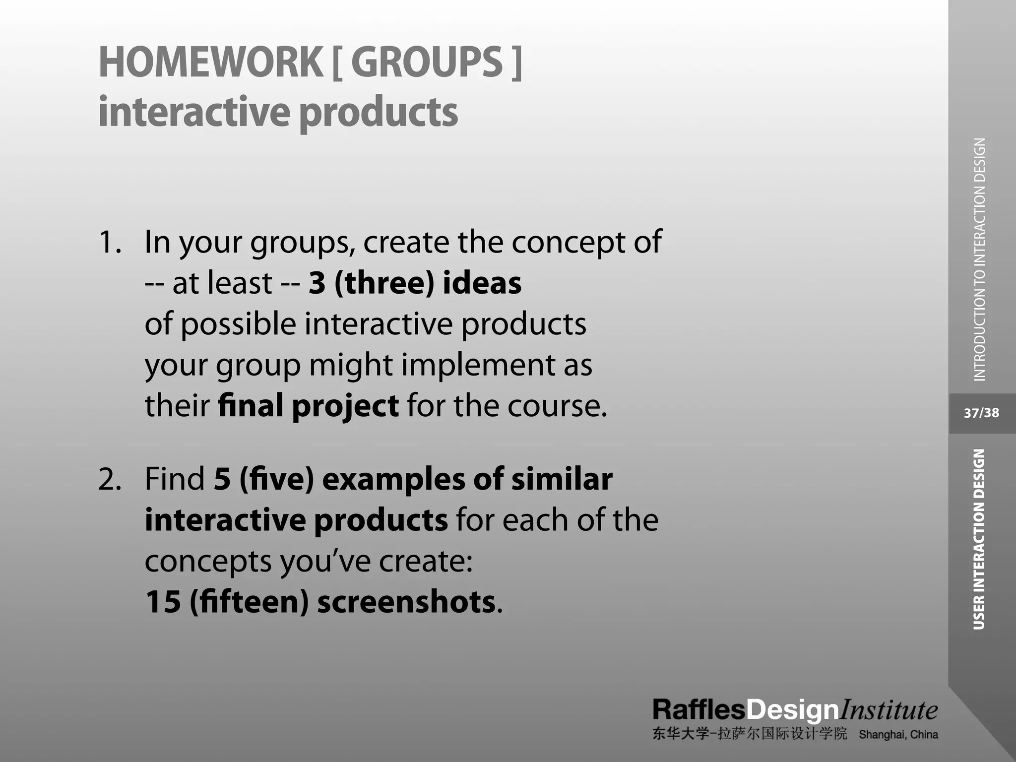 HOMEWORK [ GROUPS ]
interactive products




                                             INTRODUCTION TO INTERACTION DESIGN
1. In your groups, create the concept of
   -- at least -- 3 (three) ideas
   of possible interactive products
   your group might implement as
   their ﬁnal project for the course.      37/38




                                            USER INTERACTION DESIGN
2. Find 5 (ﬁve) examples of similar
   interactive products for each of the
   concepts you’ve create:
   15 (ﬁfteen) screenshots.
 