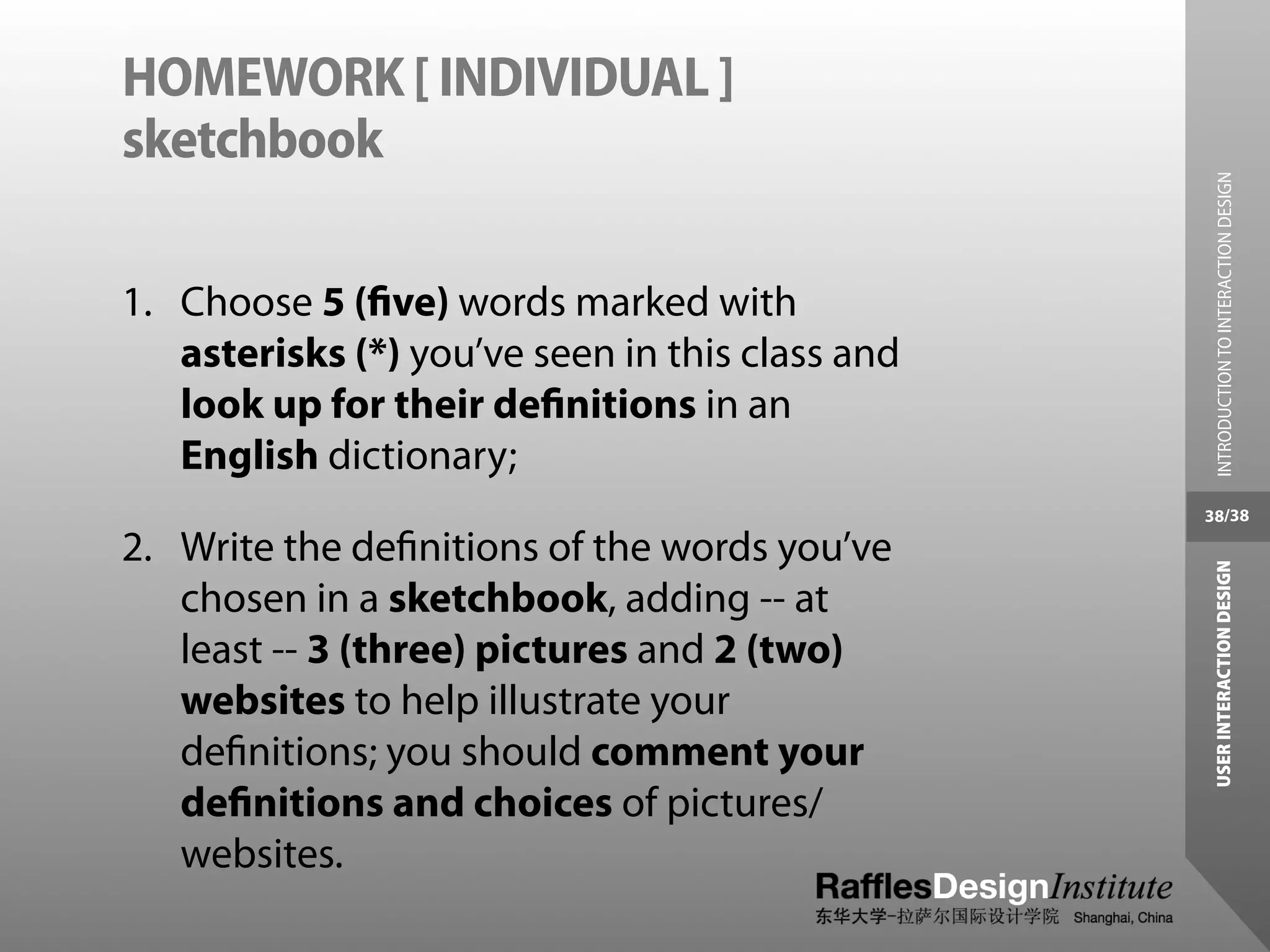 HOMEWORK [ INDIVIDUAL ]
sketchbook




                                                   INTRODUCTION TO INTERACTION DESIGN
1. Choose 5 (ﬁve) words marked with
   asterisks (*) you’ve seen in this class and
   look up for their deﬁnitions in an
   English dictionary;
                                                 38/38

2. Write the deﬁnitions of the words you’ve




                                                  USER INTERACTION DESIGN
   chosen in a sketchbook, adding -- at
   least -- 3 (three) pictures and 2 (two)
   websites to help illustrate your
   deﬁnitions; you should comment your
   deﬁnitions and choices of pictures/
   websites.
 