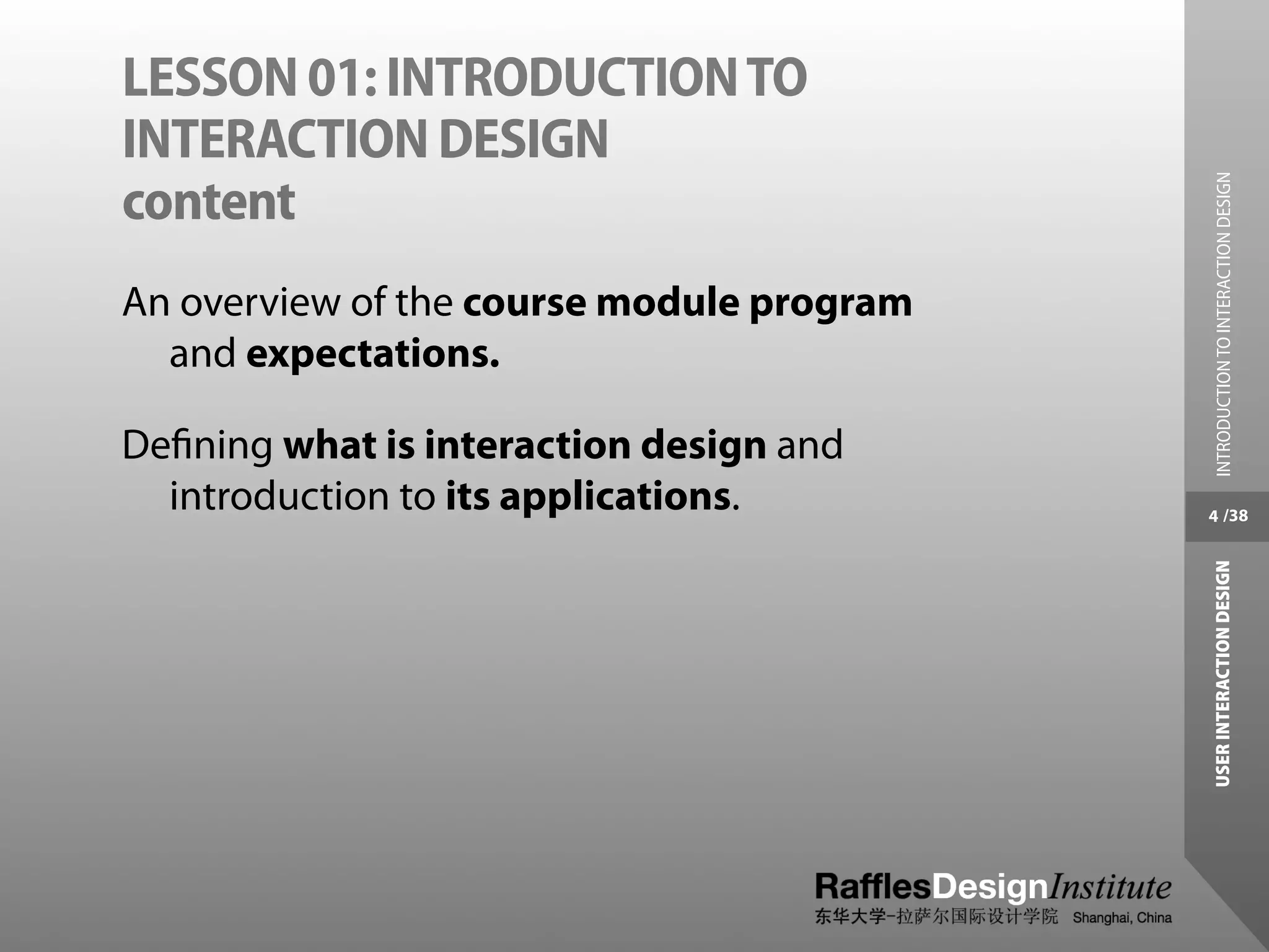 LESSON 01: INTRODUCTION TO
INTERACTION DESIGN




                                            INTRODUCTION TO INTERACTION DESIGN
content
An overview of the course module program
  and expectations.

Deﬁning what is interaction design and
  introduction to its applications.        4 /38




                                           USER INTERACTION DESIGN
 