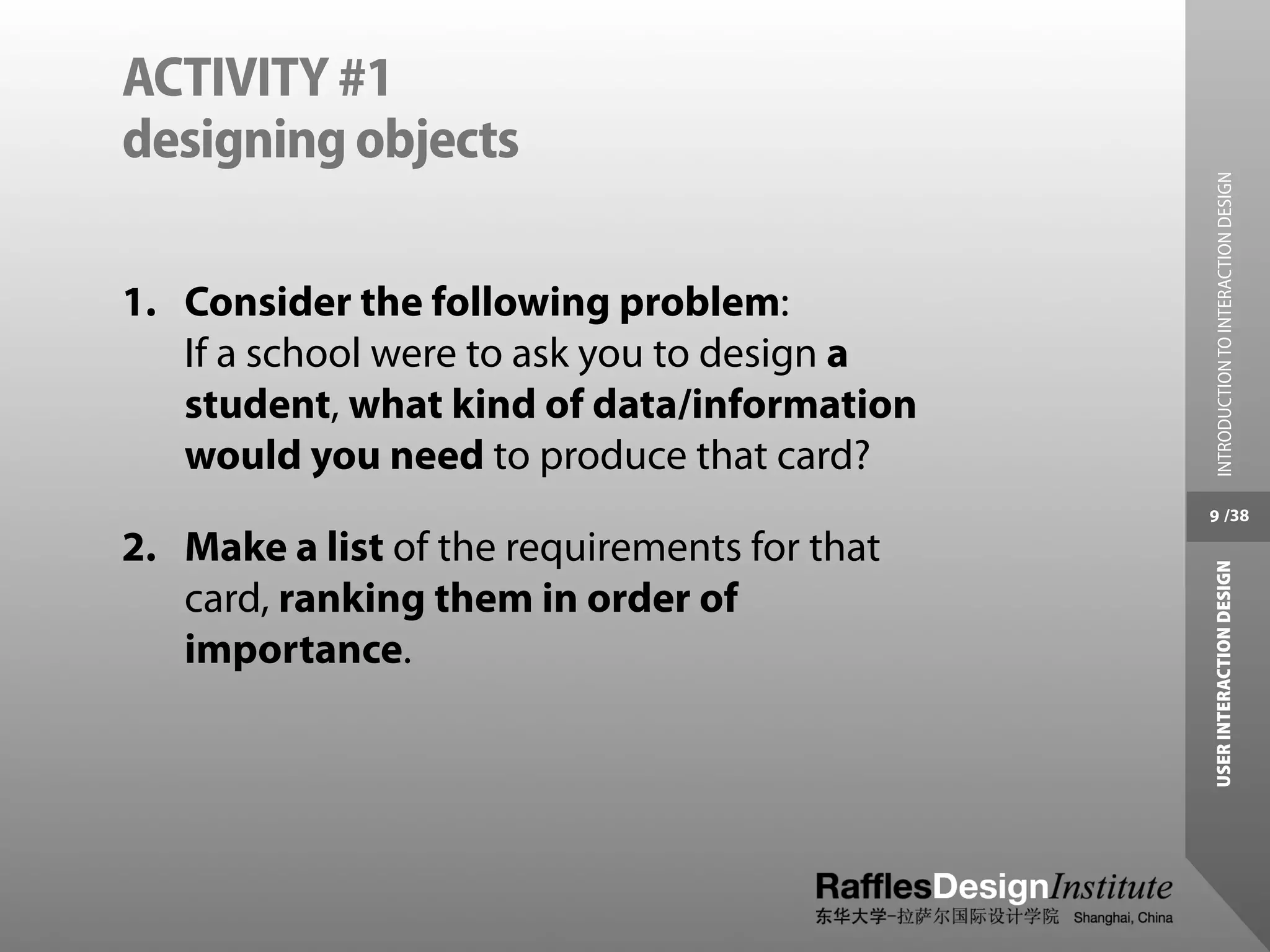 ACTIVITY #1
designing objects




                                               INTRODUCTION TO INTERACTION DESIGN
1. Consider the following problem:
   If a school were to ask you to design a
   student, what kind of data/information
   would you need to produce that card?
                                              9 /38

2. Make a list of the requirements for that




                                              USER INTERACTION DESIGN
   card, ranking them in order of
   importance.
 