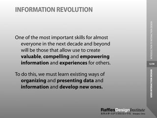INFORMATION REVOLUTION




                                                INTRODUCTION TO INTERACTION DESIGN
One of the most important skills for almost
  everyone in the next decade and beyond
  will be those that allow use to create
  valuable, compelling and empowering
  information and experiences for others.     12/38




                                               USER INTERACTION DESIGN
To do this, we must learn existing ways of
   organizing and presenting data and
   information and develop new ones.
 