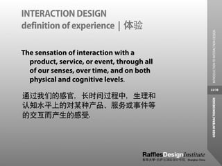 INTERACTION DESIGN
definition of experience | 体验




                                              INTRODUCTION TO INTERACTION DESIGN
The sensation of interaction with a
  product, service, or event, through all
  of our senses, over time, and on both
  physical and cognitive levels.
                                            22/38

通过我们的感官，长时间过程中，生理和




                                             USER INTERACTION DESIGN
认知水平上的对某种产品、服务或事件等
的交互而产生的感受.
 