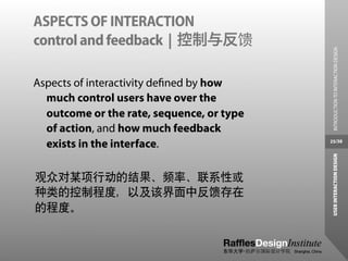 ASPECTS OF INTERACTION
control and feedback | 控制与反馈




                                             INTRODUCTION TO INTERACTION DESIGN
Aspects of interactivity deﬁned by how
  much control users have over the
  outcome or the rate, sequence, or type
  of action, and how much feedback
  exists in the interface.                 25/38




                                            USER INTERACTION DESIGN
观众对某项行动的结果、频率、联系性或
种类的控制程度，以及该界面中反馈存在
的程度。
 