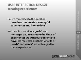 USER INTERACTION DESIGN
creating experiences




                                             INTRODUCTION TO INTERACTION DESIGN
So, we come back to the question:
  how does one create meaningful
  experiences and interactions?

We must ﬁrst revisit our goals* and        34/38

  messages and reevaluate the kinds of




                                            USER INTERACTION DESIGN
  experiences we want our audience to
  have. We must also ask them what their
  needs* and wants* are with regard to
  these experiences.
 