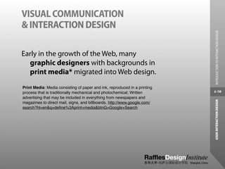 VISUAL COMMUNICATION
& INTERACTION DESIGN




                                                                            INTRODUCTION TO INTERACTION DESIGN
Early in the growth of the Web, many
  graphic designers with backgrounds in
  print media* migrated into Web design.
Print Media: Media consisting of paper and ink, reproduced in a printing
process that is traditionally mechanical and photochemical; Written        6 /38

advertising that may be included in everything from newspapers and




                                                                           USER INTERACTION DESIGN
magazines to direct mail, signs, and billboards. http://www.google.com/
search?hl=en&q=deﬁne%3Aprint+media&btnG=Google+Search
 