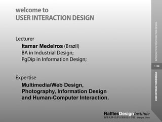 welcome to
USER INTERACTION DESIGN




                                     INTRODUCTION TO INTERACTION DESIGN
Lecturer
  Itamar Medeiros (Brazil)
  BA in Industrial Design;
  PgDip in Information Design;
                                    1 /38




                                    USER INTERACTION DESIGN
Expertise
  Multimedia/Web Design,
  Photography, Information Design
  and Human-Computer Interaction.
 