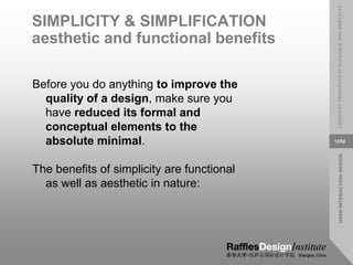 USER
INTERACTION
DESIGN
LESSON
07:
PRINCIPLES
OF
ELEGANCE
AND
SIMPLICITY
13/52
SIMPLICITY & SIMPLIFICATION
aesthetic and functional benefits
Before you do anything to improve the
quality of a design, make sure you
have reduced its formal and
conceptual elements to the
absolute minimal.
The benefits of simplicity are functional
as well as aesthetic in nature:
 