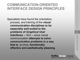 USER
INTERACTION
DESIGN
LESSON
07:
PRINCIPLES
OF
ELEGANCE
AND
SIMPLICITY
4/52
COMMUNICATION-ORIENTED
INTERFACE DESIGN PRINCIPLES
Specialists have found the orientation,
process, and training of the visual
communication disciplines to be
especially well-suited to the
problems of Graphical User
Interfaces -- GUI -- since visual
communication attempts to solve
communication problems in a way
that is, at once, functionally
effective and aesthetically pleasing.
 