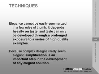 USER
INTERACTION
DESIGN
LESSON
07:
PRINCIPLES
OF
ELEGANCE
AND
SIMPLICITY
41/52
TECHNIQUES
Elegance cannot be easily summarized
in a few rules of thumb. It depends
heavily on taste, and taste can only
be developed through a prolonged
exposure to a series of high quality
examples.
Because complex designs rarely seem
elegant, simplification is an
important step in the development
of any elegant solution.
 