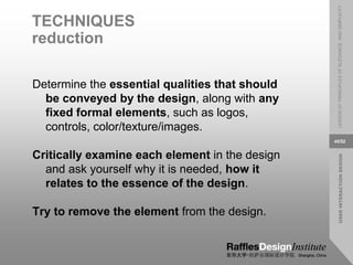 USER
INTERACTION
DESIGN
LESSON
07:
PRINCIPLES
OF
ELEGANCE
AND
SIMPLICITY
45/52
TECHNIQUES
reduction
Determine the essential qualities that should
be conveyed by the design, along with any
fixed formal elements, such as logos,
controls, color/texture/images.
Critically examine each element in the design
and ask yourself why it is needed, how it
relates to the essence of the design.
Try to remove the element from the design.
 
