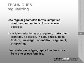 USER
INTERACTION
DESIGN
LESSON
07:
PRINCIPLES
OF
ELEGANCE
AND
SIMPLICITY
49/52
TECHNIQUES
regularizing
Use regular geometric forms, simplified
contours, and muted colors whenever
possible;
If multiple similar forms are required, make them
identical, if possible, in size, shape, color,
texture, lineweight, orientation, alignment,
or spacing;
Limit variation in typography to a few sizes
from one or two families.
 