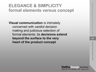 USER
INTERACTION
DESIGN
LESSON
07:
PRINCIPLES
OF
ELEGANCE
AND
SIMPLICITY
7/52
ELEGANCE & SIMPLICITY
formal elements versus concept
Visual communication is intimately
concerned with careful decision
making and judicious selection of
formal elements: its decisions extend
beyond the surface to the very
heart of the product concept.
 