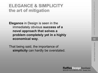 USER
INTERACTION
DESIGN
LESSON
07:
PRINCIPLES
OF
ELEGANCE
AND
SIMPLICITY
9/52
ELEGANCE & SIMPLICITY
the art of mitigation
Elegance in Design is seen in the
immediately obvious success of a
novel approach that solves a
problem completely yet in a highly
economical way.
That being said, the importance of
simplicity can hardly be overstated.
 