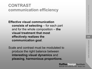 USER
INTERACTION
DESIGN
LESSON
08:
SCALE,
CONTRAST
AND
PROPORTION
16/38
CONTRAST
communication efficiency
Effective visual communication
consists of selecting – for each part
and for the whole composition – the
visual treatment that most
effectively realizes the
communication goal.
Scale and contrast must be modulated to
produce the right balance between
interesting visual dynamics and
pleasing, harmonious proportions.
 
