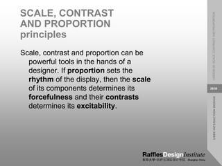 USER
INTERACTION
DESIGN
LESSON
08:
SCALE,
CONTRAST
AND
PROPORTION
28/38
SCALE, CONTRAST
AND PROPORTION
principles
Scale, contrast and proportion can be
powerful tools in the hands of a
designer. If proportion sets the
rhythm of the display, then the scale
of its components determines its
forcefulness and their contrasts
determines its excitability.
 