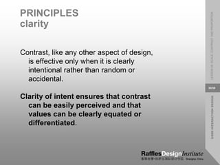 USER
INTERACTION
DESIGN
LESSON
08:
SCALE,
CONTRAST
AND
PROPORTION
30/38
PRINCIPLES
clarity
Contrast, like any other aspect of design,
is effective only when it is clearly
intentional rather than random or
accidental.
Clarity of intent ensures that contrast
can be easily perceived and that
values can be clearly equated or
differentiated.
 