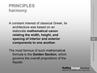 USER
INTERACTION
DESIGN
LESSON
08:
SCALE,
CONTRAST
AND
PROPORTION
34/38
PRINCIPLES
harmony
A constant interest of classical Greek, its
architecture was based on an
elaborate mathematical canon
relating the width, height, and
spacing of interior and exterior
components to one another.
The most famous of such mathematical
formula is the Golden Section, which
governs the overall proportions of the
façade.
 