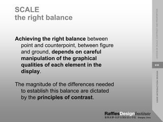 USER
INTERACTION
DESIGN
LESSON
08:
SCALE,
CONTRAST
AND
PROPORTION
9/38
SCALE
the right balance
Achieving the right balance between
point and counterpoint, between figure
and ground, depends on careful
manipulation of the graphical
qualities of each element in the
display.
The magnitude of the differences needed
to establish this balance are dictated
by the principles of contrast.
 
