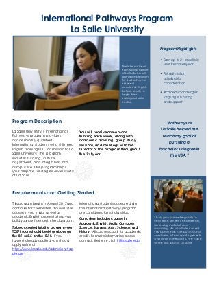 Requirementsand Getting Started
This program begins in August 2017 and
continues for 2 semesters. You will take
courses in your major as well as
academic English courses to help you
build your confidence in the classroom.
To be accepted into the program your
TOEFL score should be 64 or above on
the iBT,or 5.5 on the IELTS. If you
haven’t already applied, you should
apply online at
http://www.lasalle.edu/admission/#ap
plynow
International students acceptedinto
the International Pathways program
are consideredfor scholarships.
Curriculum includes courses in
Academic English, Math, Computer
Science, Business, Arts / Science, and
History. All courses count for academic
credit. For more informationplease
contact:Jie Jenny Li at: lij@lasalle.edu
International Pathways Program
La Salle University
La Salle University’s International
Pathways program provides
academically qualified
international students who still need
English training FULL admission to La
Salle University. The program
includes tutoring, culture
adjustment, and integration into
campus life. Our program helps
your prepare for degree-level study
at La Salle.
Program Description
You will receive one-on-one
tutoring each week, along with
academic advising, group study
sessions, and meetings with the
Director of the program throughout
the first year.
“Pathways at
La Salle helped me
reach my goal of
pursuing a
bachelor’s degree in
the USA.”
Study groups meet regularly to
help each other with homework,
rev iewingmaterial, and
socializing. As a La Salle student
you can liv e on campus in one of
our dorms, attend sportingevents,
and study in the library. We hope
to see you soon at La Salle!
The International
Pathways program
at La Salle is a full
admission program
for students who
still need
academic English
but are ready to
begin their
undergraduate
studies.
Program Highlights
• Earn up to 31 credits in
your freshmenyear
• Full admission,
scholarship
consideration
• Academic and English
language tutoring
and support
 