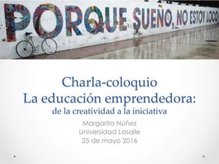  
Charla-­‐‑coloquio  
La  educación  emprendedora:    
de  la  creatividad  a  la  iniciativa	
Margarita Núñez
Universidad Lasalle
25 de mayo 2016
 