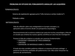 PROBLEMA DE ESTUDIO DEL POBLAMIENTO ANDALUSÍ: LAS ALQUERÍAS
TERMINOLÓGICO:
Sistema de explotación agropecuario (“villa romana o cortijo moderno”)
Poblado o aldea
METODOLÓGICO:
Falta de reflexión sobre esta ambigüedad en el propio concepto y su
aplicación sobre el terreno desde una perspectiva arqueológica.
Desconocimiento de la cerámica andalusí por parte de muchos arqueólogos y falta de
un estudio que sintetice los nuevos aportes científicos en esta línea de investigación.
Provoca la falta de unidad en su estudio con carencias fundamentales:
• DIVERSIDAD Y DENSIDAD DE TIPOS CERÁMICOS
• CANTIDAD
• DISPERSIÓN DE MATERIALES SOBRE EL TERRENO
A través de estas variables podemos elaborar un esquema útil para catalogar a
posteriori las distintas realidades del poblamiento rural. Más tarde interpretar los
patrones de asentamiento.
 