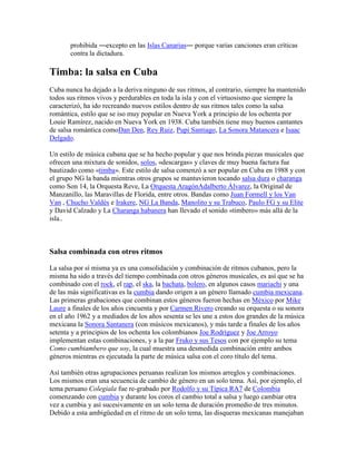 prohibida ―excepto en las Islas Canarias― porque varias canciones eran críticas
       contra la dictadura.

Timba: la salsa en Cuba
Cuba nunca ha dejado a la deriva ninguno de sus ritmos, al contrario, siempre ha mantenido
todos sus ritmos vivos y perdurables en toda la isla y con el virtuosismo que siempre la
caracterizó, ha ido recreando nuevos estilos dentro de sus ritmos tales como la salsa
romántica, estilo que se iso muy popular en Nueva York a principio de los ochenta por
Louie Ramírez, nacido en Nueva York en 1938. Cuba también tiene muy buenos cantantes
de salsa romántica comoDan Den, Rey Ruiz, Pupi Santiago, La Sonora Matancera e Isaac
Delgado.

Un estilo de música cubana que se ha hecho popular y que nos brinda piezas musicales que
ofrecen una mixtura de sonidos, solos, «descargas» y claves de muy buena factura fue
bautizado como «timba». Este estilo de salsa comenzó a ser popular en Cuba en 1988 y con
el grupo NG la banda mientras otros grupos se mantuvieron tocando salsa dura o charanga
como Son 14, la Orquesta Reve, La Orquesta AragónAdalberto Álvarez, la Original de
Manzanillo, las Maravillas de Florida, entre otros. Bandas como Juan Formell y los Van
Van , Chucho Valdés e Irakere, NG La Banda, Manolito y su Trabuco, Paulo FG y su Elite
y David Calzado y La Charanga habanera han llevado el sonido «timbero» más allá de la
isla..



Salsa combinada con otros ritmos

La salsa por sí misma ya es una consolidación y combinación de ritmos cubanos, pero la
misma ha sido a través del tiempo combinada con otros géneros musicales, es así que se ha
combinado con el rock, el rap, el ska, la bachata, bolero, en algunos casos mariachi y una
de las más significativas es la cumbia dando origen a un género llamado cumbia mexicana.
Las primeras grabaciones que combinan estos géneros fueron hechas en México por Mike
Laure a finales de los años cincuenta y por Carmen Rivero creando su orquesta o su sonora
en el año 1962 y a mediados de los años sesenta se les une a estos dos grandes de la música
mexicana la Sonora Santanera (con músicos mexicanos), y más tarde a finales de los años
setenta y a principios de los ochenta los colombianos Joe Rodríguez y Joe Arroyo
implementan estas combinaciones, y a la par Fruko y sus Tesos con por ejemplo su tema
Como cumbiambero que soy, la cual muestra una desmedida combinación entre ambos
géneros mientras es ejecutada la parte de música salsa con el coro título del tema.

Así también otras agrupaciones peruanas realizan los mismos arreglos y combinaciones.
Los mismos eran una secuencia de cambio de género en un solo tema. Así, por ejemplo, el
tema peruano Colegiala fue re-grabado por Rodolfo y su Típica RA7 de Colombia
comenzando con cumbia y durante los coros el cambio total a salsa y luego cambiar otra
vez a cumbia y así sucesivamente en un solo tema de duración promedio de tres minutos.
Debido a esta ambigüedad en el ritmo de un solo tema, las disqueras mexicanas manejaban
 