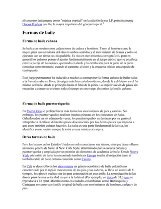 el concepto únicamente como "música tropical" en la edición de sus LP, principalmente
Discos Peerless que fue la mayor impulsora del género tropical.8

Formas de baile
Forma de baile cubana

Se baila con movimientos cadenciosos de cadera y hombros. Tanto el hombre como la
mujer giran uno alrededor del otro en ambos sentidos y el movimiento de brazos y solos se
ejecutan con un ritmo casi inigualable. Es rica en movimientos coreográficos, pero en
general los cubanos ponen el acento fundamentalmente en el juego erótico que se establece
entre la pareja de bailadores, quedando el alarde y la exhibición para la parte de la pieza
conocida como montuno, cuando el cantante, el coro y la orquesta inician una especie de
contrapunto.

Este juego permanente ha inducido a muchos a contraponer la forma cubana de bailar salsa
a la llamada salsa en línea, de origen más bien estadounidense, donde la exhibición es el fin
mismo del baile, desde el principio hasta el final de la pieza. La improvisación de pasos sin
renunciar a conservar el ritmo todo el tiempo es otro rasgo distintivo del estilo cubano.



Forma de baile puertorriqueña

En Puerto Rico se prefiere hacer más lentos los movimientos de pies y caderas. Sin
embargo, los puertorriqueños realizan muchas piruetas en los concursos de Salsa.
Galardonados un sin número de veces, los puertorriqueños se destacan por su gusto al
interpretarla. Realizan diferentes pasos desconocidos por los demás países que impulsa a
que estos también quieran hacerlos. La salsa es una parte fundamental de la isla, los
identifica como nación aunque la salsa es una música extranjera.

Otras formas de baile

Pero los latinos en los Estados Unidos no solo conectaron sus ritmos, sino que desarrollaron
un nuevo género de baile: el New York Style, determinado por la escuela cubana y
puertorriqueña y ampliada por un montón de elementos de academia de baile. Desde Nueva
York este estilo de baile ha encontrado también en Europa mucha divulgación junto al
también estilo de baile cubano conocido como Casino.

En Cali se desarrolló en los años setenta un género acrobático de baile colombiano
caracterizado por el rápido movimiento de los pies y las caderas, se lleva un conteo de 8
tiempos, los giros o vueltas son de gran connotación en este estilo. La reproducción de los
discos pasó de una velocidad mayor a la habitual (Por ejemplo, un disco de 33,3 rpm se
reproducía a 45 rpm). Mientras tanto en ciudades colombianas como Barranquilla y
Cartagena se conserva el estilo original de baile con movimientos de hombros, cadera y de
pies.
 