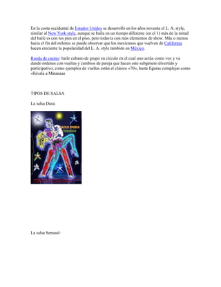 En la costa occidental de Estados Unidos se desarrolló en los años noventa el L. A. style,
similar al New York style, aunque se baila en un tiempo diferente (en el 1) más de la mitad
del baile es con los pies en el piso, pero todavía con más elementos de show. Más o menos
hacia el fin del milenio se puede observar que los mexicanos que vuelven de California
hacen creciente la popularidad del L. A. style también en México.

Rueda de casino: baile cubano de grupo en círculo en el cual uno actúa como voz y va
dando órdenes con vueltas y cambios de pareja que hacen este subgénero divertido y
participativo, como ejemplos de vueltas están el clásico «70», hasta figuras complejas como
«llévala a Matanzas



TIPOS DE SALSA

La salsa Dura:




La salsa Sensual:
 