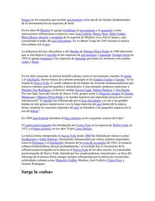 bongos en los conjuntos que tocaban son montuno sería una de las fuentes fundamentales
de la instrumentación de orquestas de baile.

En los años 40 Machito le agregó trombónes al son montuno y la guaracha y estas
innovaciones influenciaron a músicos como José Curbelo, Benny More, Bebo Valdés.
Mario Bauza, director y arreglista de la orquesta de Machito «Los Afro-Cubans», está
considerado el padre del jazz afrocubano. En su álbum Tanga de 1943 fusionó la música
afro-cubana con el jazz .

La influencia del jazz afrocubano y del Mambo de Dámaso Pérez Prado en 1948 determinó
que se introdujera el saxofón en las orquestas de son montuno y guaracha. Enrique Jorrín en
1955 le agrega trompetas a las orquestas de charanga que hasta ese momento solo usaban
violin y flauta.



En los años cincuenta, la música bailable cubana, como el son montuno, mambo, la rumba
y el chachachá, fueron música de corriente principal en los Estados Unidos y Europa.3 En la
ciudad de Nueva York, el «estilo cubano» de las bandas fue formado fundamentalmente por
músicos cubanos, puertorriqueños y dominicanos. Como ejemplo, podemos mencionar a
Machito,Tito Rodríguez, el director catalán Xavier Cugat, Johnny Pacheco y Tito Puente.
Por otro lado, fuera del círculo de Nueva York, grupos como la Orquesta Aragón, la Sonora
Matancera y Dámaso Pérez Prado y su mambo lograron una importante proyección a nivel
internacional.4 El mambo fue influenciado por el jazz afrocubano y el son y las grandes
bandas de este género mantuvieron viva la larga tradición del jazz dentro de la música
latina, mientras los maestros originales del jazz se limitaban a los pequeños espacios de la
era del bebop.5

En 1969 Juan Formell introduce el bajo eléctrico en los conjuntos soneros de Cuba.6

El cuatro puertorriqueño fue introducido por Yomo Toro en la orquesta de Willie Colón en
1971 y el piano eléctrico en los años 70 por Larry Harlow.

La música latina interpretada en Nueva York desde 1960 fue liderada por músicos como
RayBarretto y Eddie Palmieri, fuertemente influenciados por ritmos cubanos importados
como la Pachanga y el chachachá). Después de la crisis de los misiles de 1962, el contacto
cubano-estadounidense decayó profundamente,5 el resultado fue el crecimiento de la
influencia puertorriqueña en la salsa en el Nueva York de los años setenta. La comunidad
puertorriqueña de Nueva York, llamada por los estadounidenses «nuyoricans», se hizo del
liderazgo de la musica latina, aunque siempre influenciada por la música de reconocidas
celebridades cubanas como Miguelito Valdés, Machito, José Curbelo, Chano Pozo y
Arsenio Rodríguez.

Surge la «salsa»
 
