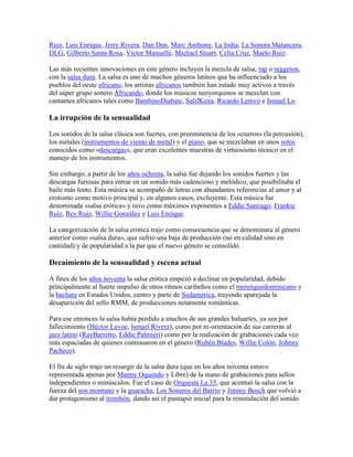 Ruiz, Luis Enrique, Jerry Rivera, Dan Den, Marc Anthony, La India, La Sonora Matancera,
DLG, Gilberto Santa Rosa, Víctor Manuelle, Michael Stuart, Celia Cruz, Maelo Ruiz.

Las más recientes innovaciones en este género incluyen la mezcla de salsa, rap o reggeton,
con la salsa dura. La salsa es uno de muchos géneros latinos que ha influenciado a los
pueblos del oeste africano, los artistas africanos también han estado muy activos a través
del súper grupo sonero Africando, donde los músicos neoyorquinos se mezclan con
cantantes africanos tales como BambinoDiabate, SalifKeita, Ricardo Lemvo e Ismael Lo.

La irrupción de la sensualidad

Los sonidos de la salsa clásica son fuertes, con preeminencia de los «cueros» (la percusión),
los metales (instrumentos de viento de metal) y el piano, que se mezclaban en unos solos
conocidos como «descargas», que eran excelentes muestras de virtuosismo técnico en el
manejo de los instrumentos.

Sin embargo, a partir de los años ochenta, la salsa fue dejando los sonidos fuertes y las
descargas furiosas para entrar en un sonido más cadencioso y melódico, que posibilitaba el
baile más lento. Esta música se acompañó de letras con abundantes referencias al amor y al
erotismo como motivo principal y, en algunos casos, excluyente. Esta música fue
denominada «salsa erótica» y tuvo como máximos exponentes a Eddie Santiago, Frankie
Ruiz, Rey Ruiz, Willie González y Luis Enrique.

La categorización de la salsa erótica trajo como consecuencia que se denominara al género
anterior como «salsa dura», que sufrió una baja de producción (no en calidad sino en
cantidad) y de popularidad a la par que el nuevo género se consolidó.

Decaimiento de la sensualidad y escena actual

A fines de los años noventa la salsa erótica empezó a declinar en popularidad, debido
principalmente al fuerte impulso de otros ritmos caribeños como el merenguedominicano y
la bachata en Estados Unidos, centro y parte de Sudamérica, trayendo aparejada la
desaparición del sello RMM, de producciones netamente románticas.

Para ese entonces la salsa había perdido a muchos de sus grandes baluartes, ya sea por
fallecimiento (Héctor Lavoe, Ismael Rivera), como por re-orientación de sus carreras al
jazz latino (RayBarretto, Eddie Palmieri) como por la realización de grabaciones cada vez
más espaciadas de quienes continuaron en el género (Rubén Blades, Willie Colón, Johnny
Pacheco).

El fin de siglo trajo un resurgir de la salsa dura (que en los años noventa estuvo
representada apenas por Manny Oquendo y Libre) de la mano de grabaciones para sellos
independientes o minúsculos. Fue el caso de Orquesta La 33, que acentuó la salsa con la
fuerza del son montuno y la guaracha, Los Soneros del Barrio y Jimmy Bosch que volvió a
dar protagonismo al trombón, dando así el puntapié inicial para la reinstalación del sonido
 