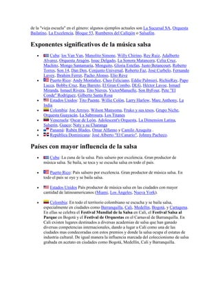 de la "vieja escuela" en el género: algunos ejemplos actuales son La Sucursal SA, Orquesta
Bailatino, La Excelencia, Bloque 53, Rumberos del Callejón o Salsafón.

Exponentes significativos de la música salsa
           Cuba: los Van Van, Manolito Simone, Willy Chirino, Rey Ruiz, Adalberto
       Alvarez, Orquesta Aragón, Issac Delgado, La Sonora Matancera, Celia Cruz,
       Machito, Mongo Santamaría, Monguito, Gloria Estefan, Justo Betancourt, Roberto
       Torres, Son 14, Dan Den, Conjunto Universal, Roberto Faz, José Curbelo, Fernando
       Lavoy, Ibrahim Ferrer, Pacho Alonso, Elio Reve
           Puerto Rico: Andy Montañez, Cheo Feliciano, Eddie Palmieri, RichieRay, Papo
       Lucca, Bobby Cruz, Ray Barreto, El Gran Combo, DLG, Héctor Lavoe, Ismael
       Miranda, Ismael Rivera, Tito Nieves, VictorManuelle, Son ByFour, Pete "El
       Conde" Rodríguez, Gilberto Santa Rosa
           Estados Unidos: Tito Puente, Willie Colón, Larry Harlow, Marc Anthony, La
       India
           Colombia: Joe Arroyo, Wilson Manyoma, Fruko y sus tesos, Grupo Niche,
       Orquesta Guayacán, La Sabrosura, Los Titanes
           Venezuela: Oscar de León, Adolescent's Orquesta, La Dimension Latina,
       Salserin, Guaco; Naty y su Charanga
           Panamá: Rubén Blades, Omar Alfanno y Camilo Azuquita .
           República Dominicana: José Alberto "El Canario", Johnny Pacheco.

Países con mayor influencia de la salsa
          Cuba: La cuna de la salsa. País salsero por excelencia. Gran productor de
       música salsa. Se baila, se toca y se escucha salsa en todo el país.

          Puerto Rico: País salsero por excelencia. Gran productor de música salsa. En
       todo el país se oye y se baila salsa.

          Estados Unidos País productor de música salsa en las ciudades con mayor
       cantidad de latinoamericanos (Miami, Los Ángeles, Nueva York).

           Colombia: En todo el territorio colombiano se escucha y se baila salsa,
       especialmente en ciudades como Barranquilla, Cali, Medellín, Bogotá, y Cartagena.
       En ellas se celebra el Festival Mundial de la Salsa en Cali, el Festival Salsa al
       Parque en Bogotá y el Festival de Orquestas en el Carnaval de Barranquilla. En
       Cali existen lugares destinados a diversas academias de salsa que han ganado
       diversas competencias internacionales, dando a lugar a Cali como una de las
       ciudades mas condecoradas con estos premios y donde la salsa ocupa el estatus de
       industria cultural. De igual manera la influencia marcada del coleccionismo de salsa
       grabada en acetato en ciudades como Bogotá, Medellín, Cali y Barranquilla.
 
