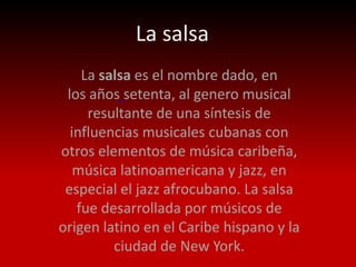 La salsa
    La salsa es el nombre dado, en
 los años setenta, al genero musical
     resultante de una síntesis de
  influencias musicales cubanas con
otros elementos de música caribeña,
   música latinoamericana y jazz, en
 especial el jazz afrocubano. La salsa
   fue desarrollada por músicos de
origen latino en el Caribe hispano y la
         ciudad de New York.
 