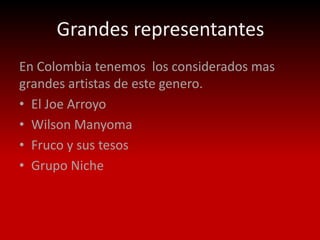Grandes representantes
En Colombia tenemos los considerados mas
grandes artistas de este genero.
• El Joe Arroyo
• Wilson Manyoma
• Fruco y sus tesos
• Grupo Niche
 