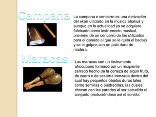 La campana o cencerro es una derivación
del ekón utilizado en la música abakuá y
aunque en la actualidad ya se adquiere
fabricado como instrumento musical,
proviene de un cencerro de los utilizados
para el ganado al que se le quita el badajo
y se le golpea con un palo duro de
madera.
Las maracas son un instrumento
afrocubano formado por un recipiente
cerrado hecho de la corteza de algún fruto,
de cuero o de cestería trenzada dentro del
cual hay pequeños objetos duros tales
como semillas o piedrecillas, las cuales
chocan con las paredes al ser sacudido el
conjunto produciéndose asi el sonido.
 