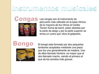 Las congas son el instrumento de
percusión más utilizado en la base rítmica
de la mayoría de los ritmos el Caribe.
Tienen forma de barril, estan abiertas por
la parte de abajo y por la parte superior se
tensa un cuero que vibra al golpearlo.
El bongó esta formado por dos pequeños
tambores acoplados mediante una pieza
que los une generalmente de madera. Uno
de ellos llamado hembra, es mayor que el
otro llamado macho, siendo el primero el
que da los sonidos más graves.
 